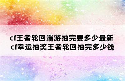 cf王者轮回端游抽完要多少最新 cf幸运抽奖王者轮回抽完多少钱